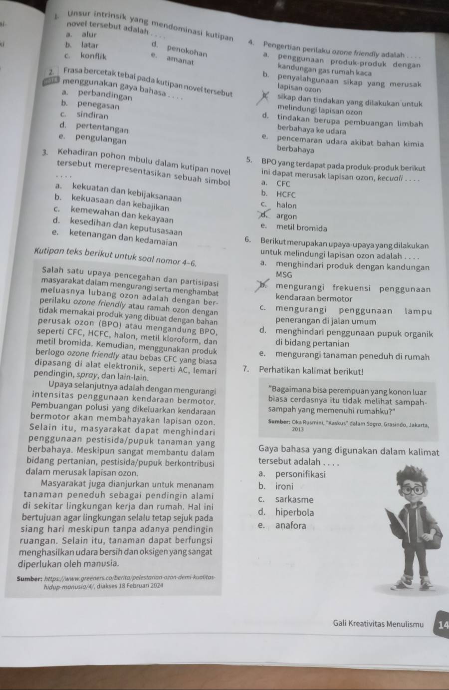 Unsur intrinsik yang mendominasi kutipar
novel tersebut adalah
a. alur
b. latar
d. penokohan
4. Pengertian perilaku ozone friendly adalah . . . -
a. penggunaan produk-produk dengan
c. konflik e. amanat kandungan gas rumah kaca
b. penyalahgunaan sikap yang merusak
lapisan ozon
2. Frasa bercetak tebal pada kutipan novel tersebut sikap dan tindakan yang dilakukan untuk
as menggunakan gaya bahasa . . . .
a. perbandingan
melindungi lapisan ozon
b. penegasan d. tindakan berupa pembuangan limbah
c. sindiran berbahaya ke udara
d. pertentangan e. pencemaran udara akibat bahan kimia
e. pengulangan
berbahaya
5. BPO yang terdapat pada produk-produk berikut
3. Kehadiran pohon mbulu dalam kutipan novel ini dapat merusak lapisan ozon, kecuali . . . .
tersebut merepresentasikan sebuah simbol a. CFC
a. kekuatan dan kebijaksanaan
b. HCFC
b. kekuasaan dan kebajikan
c. halon
c. kemewahan dan kekayaan
d argon
d. kesedihan dan keputusasaan
e. metil bromida
e. ketenangan dan kedamaian
6. Berikut merupakan upaya-upaya yang dilakukan
untuk melindungi lapisan ozon adalah . . . .
Kutipan teks berikut untuk soal nomor 4-6.
a. menghindari produk dengan kandungan
MSG
Salah satu upaya pencegahan dan partisipasi
masyarakat dalam mengurangi serta menghambat
mengurangi frekuensi penggunaan
meluasnya lubang ozon adalah dengan ber- kendaraan bermotor
perilaku ozone friendly atau ramah ozon dengan c. mengurangi penggunaan lampu
tidak memakai produk yang dibuat dengan bahan penerangan di jalan umum
perusak ozon (BPO) atau mengandung BPO, d. menghindari penggunaan pupuk organik
seperti CFC, HCFC, halon, metil kloroform, dan di bidang pertanian
metil bromida. Kemudian, menggunakan produk
berlogo ozone friendly atau bebas CFC yang biasa e. mengurangi tanaman peneduh di rumah
dipasang di alat elektronik, seperti AC, lemari 7. Perhatikan kalimat berikut!
pendingin, sprøy, dan lain-lain.
Upaya selanjutnya adalah dengan mengurangi "Bagaimana bisa perempuan yang konon luar
intensitas penggunaan kendaraan bermotor. biasa cerdasnya itu tidak melihat sampah-
Pembuangan polusi yang dikeluarkan kendaraan sampah yang memenuhi rumahku?"
bermotor akan membahayakan lapisan ozon. Sumber: Oka Rusmini, ''Kaskus'' dalam Søgrø, Grasindo, Jakarta,
Selain itu, masyarakat dapat menghindari 2013
penggunaan pestisida/pupuk tanaman yang
berbahaya. Meskipun sangat membantu dalam Gaya bahasa yang digunakan dalam kalimat
bidang pertanian, pestisida/pupuk berkontribusi tersebut adalah . . . .
dalam merusak lapisan ozon. a. personifikasi
Masyarakat juga dianjurkan untuk menanam b. ironi
tanaman peneduh sebagai pendingin alami c. sarkasme
di sekitar lingkungan kerja dan rumah. Hal ini
bertujuan agar lingkungan selalu tetap sejuk pada d. hiperbola
siang hari meskipun tanpa adanya pendingin e. anafora
ruangan. Selain itu, tanaman dapat berfungsi
menghasilkan udara bersih dan oksigen yang sangat
diperlukan oleh manusia.
Sumber: https://www.greeners.co/berita/pelestarian-ozon-demi-kualitas
hidup-manusia/4/, diakses 18 Februari 2024
Gali Kreativitas Menulismu 14