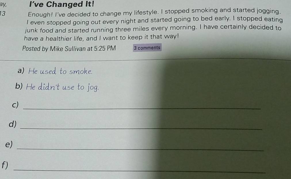 ay, I’ve Changed It! 
13 Enough! I've decided to change my lifestyle. I stopped smoking and started jogging. 
I even stopped going out every night and started going to bed early. I stopped eating 
junk food and started running three miles every morning. I have certainly decided to 
have a healthier life, and I want to keep it that way! 
Posted by Mike Sullivan at 5:25 PM 3 comments 
a) He used to smoke. 
b) He didn't use to jog. 
c)_ 
d)_ 
e)_ 
f)_