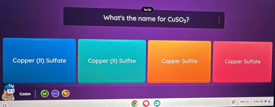 16/20
What's the name for CuSO_3 2
Copper (II) Sulfate Copper (II) Sulfite Copper Sulfite Copper Sulfate
Caden
Nov 12 4.54 US