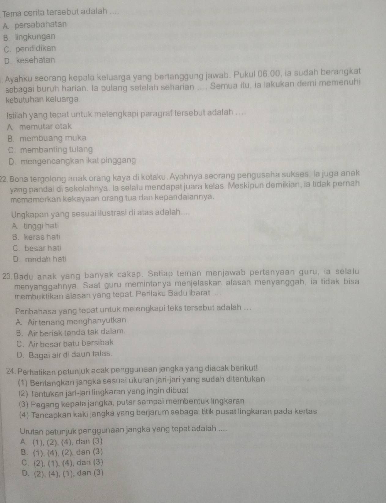 Tema cerita tersebut adalah ....
A. persabahatan
B. lingkungan
C. pendidikan
D. kesehatan
. Ayahku seorang kepala keluarga yang bertanggung jawab. Pukul 06.00, ia sudah berangkat
sebagai buruh harian. la pulang setelah seharian .... Semua itu, ia lakukan demi memenuhi
kebutuhan keluarga.
lstilah yang tepat untuk melengkapi paragraf tersebut adalah . ..
A. memutar otak
B. membuang muka
C. membanting tulang
D. mengencangkan ikat pinggang
22. Bona tergolong anak orang kaya di kotaku. Ayahnya seorang pengusaha sukses. la juga anak
yang pandai di sekolahnya. la selalu mendapat juara kelas. Meskipun demikian, ia tidak pernah
memamerkan kekayaan orang tua dan kepandaiannya.
Ungkapan yang sesuai ilustrasi di atas adalah....
A tinggi hati
B. keras hati
C. besar hati
D. rendah hati
23. Badu anak yang banyak cakap. Setiap teman menjawab pertanyaan guru, ia selalu
menyanggahnya. Saat guru memintanya menjelaskan alasan menyanggah, ia tidak bisa
membuktikan alasan yang tepat. Perilaku Badu ibarat ....
Peribahasa yang tepat untuk melengkapi teks tersebut adalah ..
A. Air tenang menghanyutkan.
B. Air beriak tanda tak dalam.
C. Air besar batu bersibak
D. Bagai air di daun talas.
24. Perhatikan petunjuk acak penggunaan jangka yang diacak berikut!
(1) Bentangkan jangka sesuai ukuran jari-jari yang sudah ditentukan
(2) Tentukan jari-jari lingkaran yang ingin dibuat
(3) Pegang kepala jangka, putar sampai membentuk lingkaran
(4) Tancapkan kaki jangka yang berjarum sebagai titik pusat lingkaran pada kertas
Urutan petunjuk penggunaan jangka yang tepat adalah ....
A. (1), (2), (4), dan (3)
B. (1), (4), (2), dan (3)
C. (2), (1), (4), dan (3)
D. (2), (4), (1), dan (3)