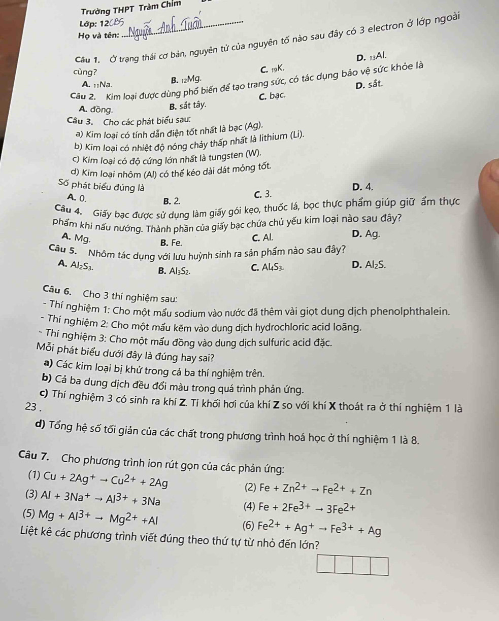 Trường THPT Tràm Chim
Lớp: 120P
Họ và tên:
Câu 1. Ở trạng thái cơ bản, nguyên tử của nguyên tố nào sau đây có 3 electron ở lớp ngoài
B. 12Mg. C. 19K. D. 13Al.
cùng?
Câu 2. Kim loại được dùng phổ biến để tạo trang sức, có tác dụng bảo vệ sức khỏe là
A. 11Na. D. sắt.
A. đồng.
B. sắt tây. C. bạc.
Câu 3. Cho các phát biểu sau:
a) Kim loại có tính dẫn điện tốt nhất là bạc (Ag).
b) Kim loại có nhiệt độ nóng chảy thấp nhất là lithium (Li).
c) Kim loại có độ cứng lớn nhất là tungsten (W).
d) Kim loại nhôm (Al) có thể kéo dài dát mỏng tốt.
Số phát biểu đúng là D. 4.
A. 0.
B. 2. C. 3.
Câu 4. Giấy bạc được sử dụng làm giấy gói kẹo, thuốc lá, bọc thực phẩm giúp giữ ẩm thực
phẩm khi nấu nướng. Thành phần của giấy bạc chứa chủ yếu kim loại nào sau đây?
A. Mg. C. Al. D. Ag.
B. Fe.
Câu 5. Nhôm tác dụng với lưu huỳnh sinh ra sản phầm nào sau đây?
A. Al₂S3. C. Al₄S3.
D. 16
B. Al₃S2.
Câu 6. Cho 3 thí nghiệm sau:
- Thí nghiệm 1: Cho một mẩu sodium vào nước đã thêm vài giọt dung dịch phenolphthalein.
- Thí nghiệm 2: Cho một mẩu kẽm vào dung dịch hydrochloric acid loãng
- Thí nghiệm 3: Cho một mẩu đồng vào dung dịch sulfuric acid đặc.
Mỗi phát biểu dưới đây là đúng hay sai?
a) Các kim loại bị khử trong cả ba thí nghiệm trên.
b) Cả ba dung dịch đều đổi màu trong quá trình phản ứng.
c) Thí nghiệm 3 có sinh ra khí Z. Tỉ khối hơi của khí Z so với khí X thoát ra ở thí nghiệm 1 là
23 .
d) Tổng hệ số tối giản của các chất trong phương trình hoá học ở thí nghiệm 1 là 8.
Câu 7. Cho phương trình ion rút gọn của các phản ứng:
(1) Cu+2Ag^+to Cu^(2+)+2Ag
(3) Al+3Na^+to Al^(3+)+3Na
(2) Fe+Zn^(2+)to Fe^(2+)+Zn
(5) Mg+Al^(3+)to Mg^(2+)+Al
(4) Fe+2Fe^(3+)to 3Fe^(2+)
(6) Fe^(2+)+Ag^+to Fe^(3+)+Ag
Liệt kê các phương trình viết đúng theo thứ tự từ nhỏ đến lớn?