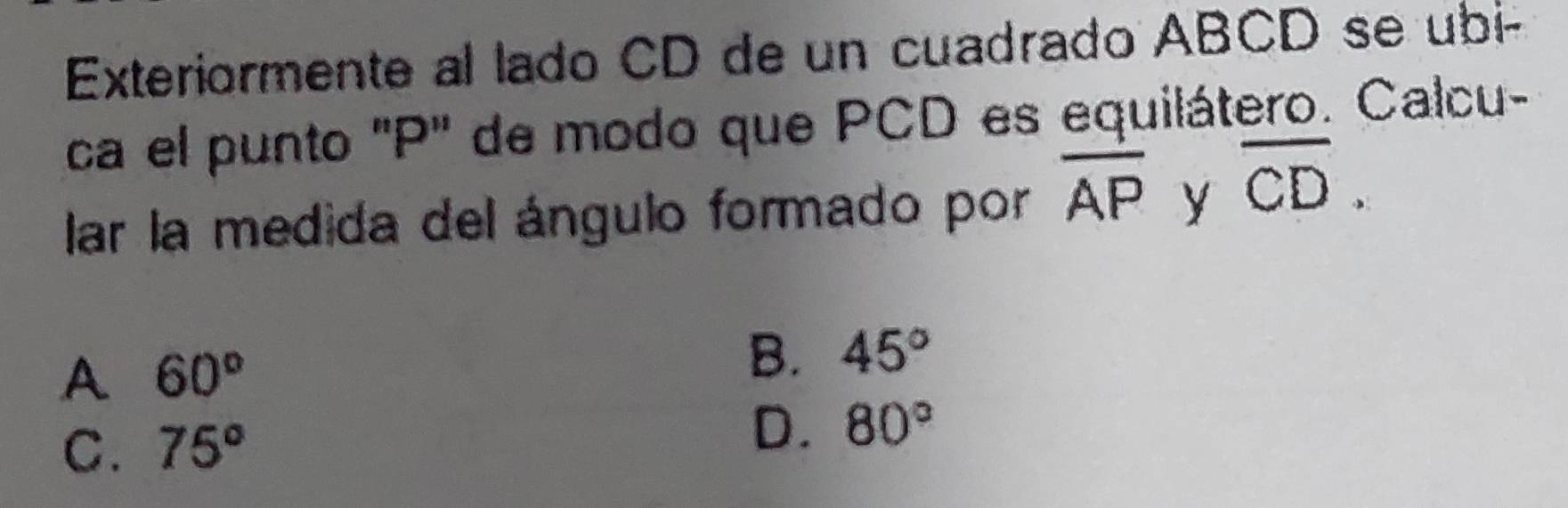 Exteriormente al lado CD de un cuadrado ABCD se ubi-
ca el punto ' P ' de modo que PCD es equilátero. Calcu-
lar la medida del ángulo formado por overline AP y overline CD.
A 60°
B. 45°
C. 75° D. 80°