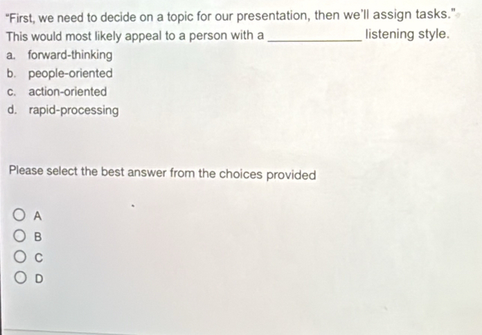 “First, we need to decide on a topic for our presentation, then we’ll assign tasks.”
This would most likely appeal to a person with a_ listening style.
a. forward-thinking
b. people-oriented
c. action-oriented
d. rapid-processing
Please select the best answer from the choices provided
A
B
C
D