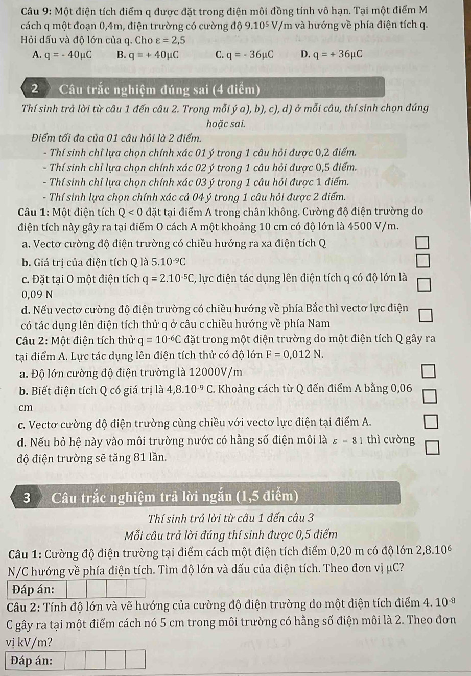 Một điện tích điểm q được đặt trong điện môi đồng tính vô hạn. Tại một điểm M
cách q một đoạn 0,4m, điện trường có cường độ 9.10^5V, /m và hướng về phía điện tích q.
Hỏi dấu và độ lớn của q. Cho varepsilon =2,5
A. q=-40mu C B. q=+40mu C C. q=-36mu C D. q=+36mu C
2 Câu trắc nghiệm đúng sai (4 điểm)
Thí sinh trả lời từ câu 1 đến câu 2. Trong mỗi ý a), b), c), d) ở mỗi câu, thí sinh chọn đúng
hoặc sai.
Điểm tối đa của 01 câu hỏi là 2 điểm.
- Thí sinh chỉ lựa chọn chính xác 01 ý trong 1 câu hỏi được 0,2 điểm.
- Thí sinh chỉ lựa chọn chính xác 02 ý trong 1 câu hỏi được 0,5 điểm.
- Thí sinh chỉ lựa chọn chính xác 03 ý trong 1 câu hỏi được 1 điểm.
- Thí sinh lựa chọn chính xác cả 04 ý trong 1 câu hỏi được 2 điểm.
*  Câu 1: Một điện tích Q<0</tex> đặt tại điểm A trong chân không. Cường độ điện trường do
điện tích này gây ra tại điểm O cách A một khoảng 10 cm có độ lớn là 4500 V/m.
a. Vectơ cường độ điện trường có chiều hướng ra xa điện tích Q
b. Giá trị của điện tích Q là 5.10^(-9)C
c. Đặt tại O một điện tích q=2.10^(-5)C , lực điện tác dụng lên điện tích q có độ lớn là
0,09 N
d. Nếu vectơ cường độ điện trường có chiều hướng về phía Bắc thì vectơ lực điện
có tác dụng lên điện tích thử q ở câu c chiều hướng về phía Nam
Câu 2: Một điện tích thử q=10^(-6)C đặt trong một điện trường do một điện tích Q gây ra
tại điểm A. Lực tác dụng lên điện tích thử có độ lớn F=0,012N.
a. Độ lớn cường độ điện trường là 12000V/m
b. Biết điện tích Q có giá trị là 4,8.10^(-9)C C. Khoảng cách từ Q đến điểm A bằng 0,06
cm
c. Vectơ cường độ điện trường cùng chiều với vectơ lực điện tại điểm A.
d. Nếu bỏ hệ này vào môi trường nước có hằng số điện môi là varepsilon =81 thì cường
độ điện trường sẽ tăng 81 lần.
3 Câu trắc nghiệm trả lời ngắn (1,5 điểm)
Thí sinh trả lời từ câu 1 đến câu 3
Mỗi câu trả lời đúng thí sinh được 0,5 điểm
Câu 1: Cường độ điện trường tại điểm cách một điện tích điểm 0,20 m có độ lớn 2,8.10^6
N/C hướng về phía điện tích. Tìm độ lớn và dấu của điện tích. Theo đơn vị μC?
Đáp án:
Câu 2: Tính độ lớn và vẽ hướng của cường độ điện trường do một điện tích điểm 4. 10^(-8)
C gây ra tại một điểm cách nó 5 cm trong môi trường có hằng số điện môi là 2. Theo đơn
vị kV/m?
Đáp án: