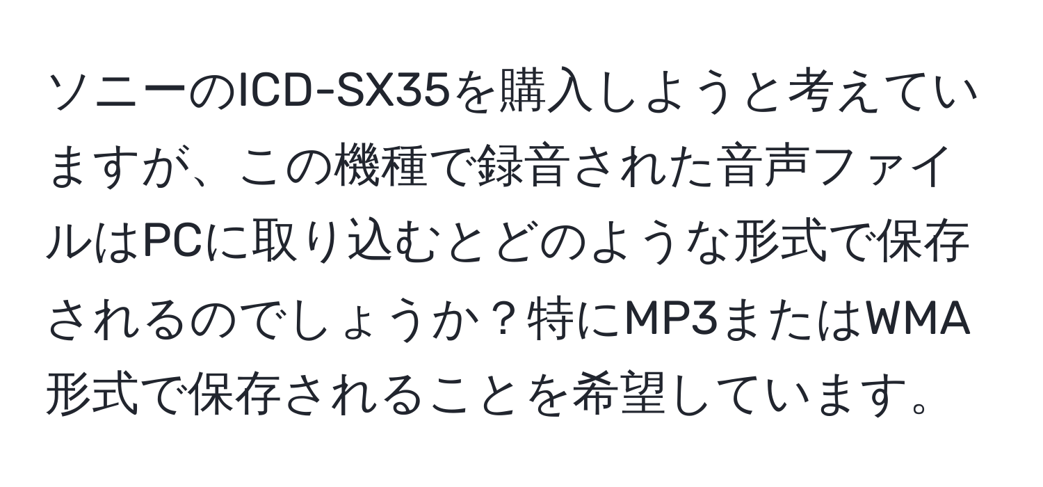 ソニーのICD-SX35を購入しようと考えていますが、この機種で録音された音声ファイルはPCに取り込むとどのような形式で保存されるのでしょうか？特にMP3またはWMA形式で保存されることを希望しています。