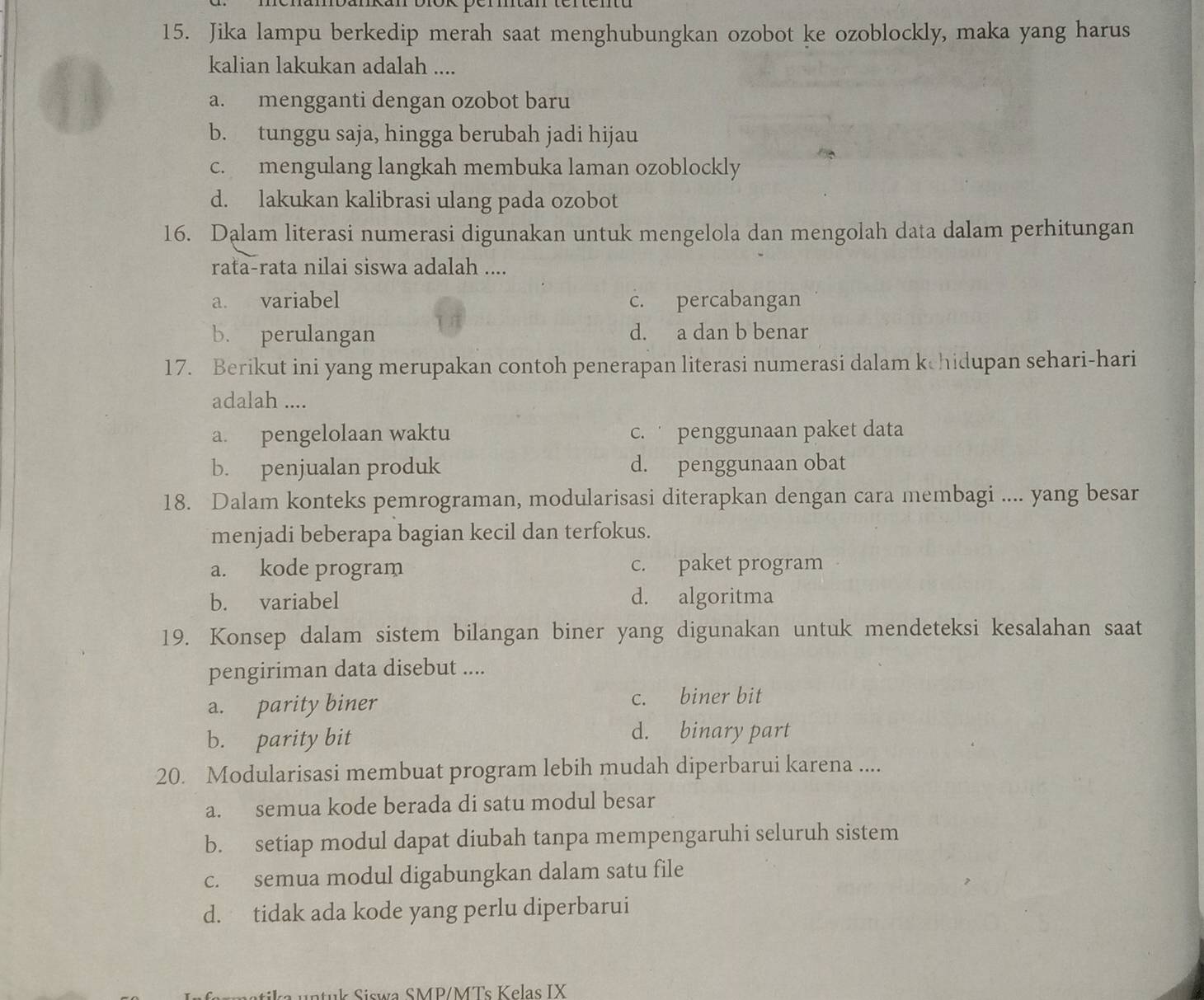 Jika lampu berkedip merah saat menghubungkan ozobot ke ozoblockly, maka yang harus
kalian lakukan adalah ....
a. mengganti dengan ozobot baru
b. tunggu saja, hingga berubah jadi hijau
c. mengulang langkah membuka laman ozoblockly
d. lakukan kalibrasi ulang pada ozobot
16. Dalam literasi numerasi digunakan untuk mengelola dan mengolah data dalam perhitungan
rata-rata nilai siswa adalah ....
a. variabel c. percabangan
b. perulangan d. a dan b benar
17. Berikut ini yang merupakan contoh penerapan literasi numerasi dalam kchidupan sehari-hari
adalah ....
a. pengelolaan waktu c. penggunaan paket data
b. penjualan produk d. penggunaan obat
18. Dalam konteks pemrograman, modularisasi diterapkan dengan cara membagi .... yang besar
menjadi beberapa bagian kecil dan terfokus.
a. kode program c. paket program
b. variabel d. algoritma
19. Konsep dalam sistem bilangan biner yang digunakan untuk mendeteksi kesalahan saat
pengiriman data disebut ....
a. parity biner c. biner bit
b. parity bit
d. binary part
20. Modularisasi membuat program lebih mudah diperbarui karena ....
a. semua kode berada di satu modul besar
b. setiap modul dapat diubah tanpa mempengaruhi seluruh sistem
c. semua modul digabungkan dalam satu file
d. tidak ada kode yang perlu diperbarui
a untuk Siswa SMP/MTs Kelas IX