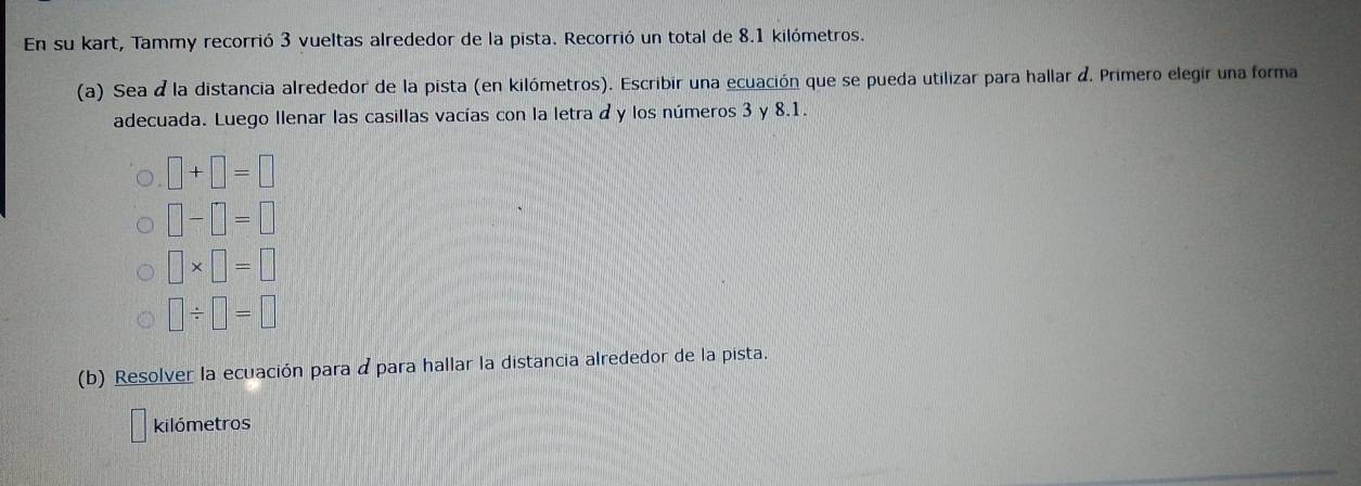 En su kart, Tammy recorrió 3 vueltas alrededor de la pista. Recorrió un total de 8.1 kilómetros. 
(a) Sea á la distancia alrededor de la pista (en kilómetros). Escribir una ecuación que se pueda utilizar para hallar d. Primero elegir una forma 
adecuada. Luego Ilenar las casillas vacías con la letra a y los números 3 y 8.1.
□ +□ =□
□ -□ =□
□ * □ =□
□ / □ =□
(b) Resolver la ecuación para ápara hallar la distancia alrededor de la pista. 
kilómetros