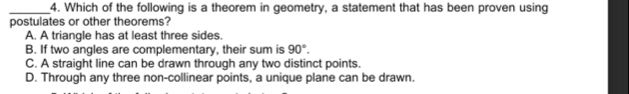 Which of the following is a theorem in geometry, a statement that has been proven using
postulates or other theorems?
A. A triangle has at least three sides.
B. If two angles are complementary, their sum is 90°.
C. A straight line can be drawn through any two distinct points.
D. Through any three non-collinear points, a unique plane can be drawn.