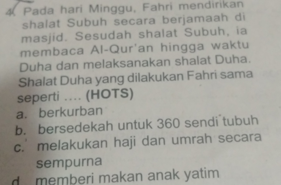 Pada hari Minggu, Fahri mendirikan
shalat Subuh secara berjamaah di
masjid. Sesudah shalat Subuh, ia
membaca Al-Qur'an hingga waktu
Duha dan melaksanakan shalat Duha.
Shalat Duha yang dilakukan Fahri sama
seperti ... (HOTS)
a. berkurban
b. bersedekah untuk 360 sendi tubuh
c. melakukan haji dan umrah secara
sempurna
d memberi makan anak yatim