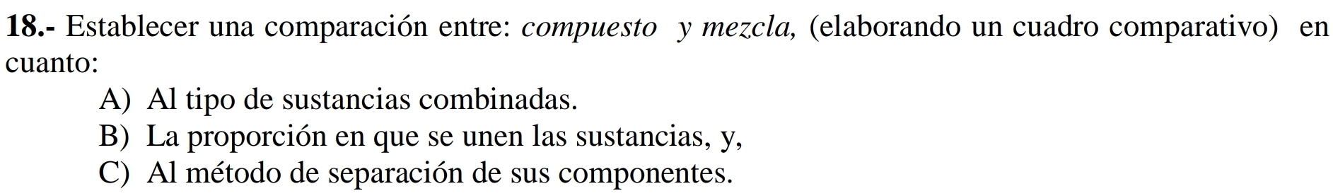 18.- Establecer una comparación entre: compuesto y mezcla, (elaborando un cuadro comparativo) en 
cuanto: 
A) Al tipo de sustancias combinadas. 
B) La proporción en que se unen las sustancias, y, 
C) Al método de separación de sus componentes.