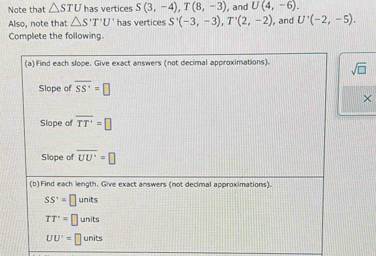 Note that △ STU has vertices S(3,-4), T(8,-3) , and U(4,-6). 
Also, note that △ S'T'U' has vertices S'(-3,-3), T'(2,-2) , and U'(-2,-5). 
Complete the following. 
(a) Find each slope. Give exact answers (not decimal approximations).
sqrt(□ )
Slope of overline SS'=□
× 
Slope of overline TT'=□
Slope of overline UU'=□
(b)Find each length. Give exact answers (not decimal approximations).
SS'=□ units
TT'=□ units
UU'=□ units