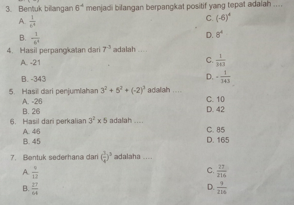 Bentuk bilangan 6^(-4) menjadi bilangan berpangkat positif yang tepat adalah ....
A.  1/6^4 
C. (-6)^4
B.  1/6^4 
D. 8^4
4. Hasil perpangkatan dari 7^(-3) adalah ....
A. -21 C.  1/343 
B. -343 D. - 1/343 
5. Hasil dari penjumlahan 3^2+5^2+(-2)^3 adalah ....
A. -26 C. 10
B. 26 D. 42
6. Hasil dari perkalian 3^2* 5 adalah ....
A. 46 C. 85
B. 45 D. 165
7. Bentuk sederhana dari ( 3/4 )^3 adalaha ....
C.
A.  9/12   27/216 
D.
B.  27/64   9/216 