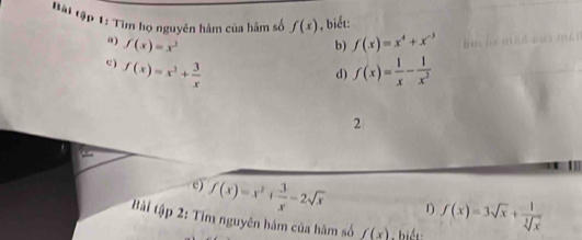 Bài tập 1: Tìm họ nguyên hàm của hàm số f(x) , biết: 
“) f(x)=x^3 b) f(x)=x^4+x^(-3)
c) f(x)=x^2+ 3/x  f(x)= 1/x - 1/x^2 
d) 
2 
c) f(x)=x^2+ 3/x -2sqrt(x) 1) 
Bải tập 2: Tìm nguyên hám của hàm số f(x) biết f(x)=3sqrt(x)+ 1/sqrt[3](x) 