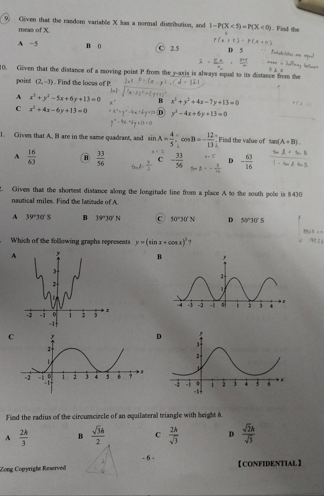 Given that the random variable X has a normal distribution, and 1-P(X<5)=P(X<0). Find the
mean of X.
A -5 B 0
C 2.5
0. Given that the distance of a moving point P from the y-axis is always equal to its distance from the
point (2,-3). Find the locus of P.
A x^2+y^2-5x+6y+13=0
B x^2+y^2+4x-7y+13=0
C x^2+4x-6y+13=0
D y^2-4x+6y+13=0
1. Given that A, B are in the same quadrant, and sin A= 4/5 , cos B=- 12/13 . Find the value of tan (A+B).
A  16/63 
B  33/56 
C - 33/56 
D - 63/16 
2. Given that the shortest distance along the longitude line from a place A to the south pole is 8430
nautical miles. Find the latitude of A.
A 39°30'S B 39°30'N C 50°30'N D 50°30'S
Which of the following graphs represents y=(sin x+cos x)^2 ?
30.5
A
B
C
D
Find the radius of the circumcircle of an equilateral triangle with height h.
A  2h/3 
B  sqrt(3)h/2 
C  2h/sqrt(3) 
D  sqrt(2)h/sqrt(3) 
- 6
【CONFIDENTIAL】
Zong Copyright Reserved