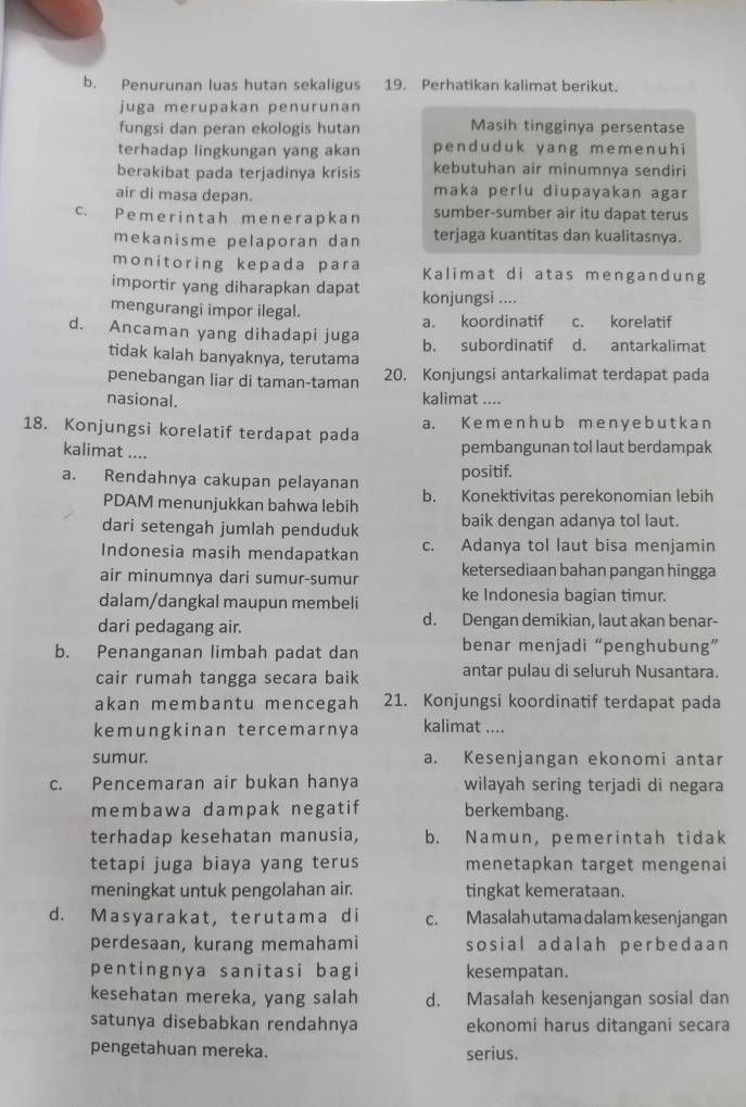 Penurunan luas hutan sekaligus 19. Perhatikan kalimat berikut.
juga merupakan penurunan
fungsi dan peran ekologis hutan Masih tingginya persentase
terhadap lingkungan yang akan penduduk yang memenuh i
berakibat pada terjadinya krisis kebutuhan air minumnya sendiri
air di masa depan. maka perlu diupayakan agar
c. Pemerintah menerapkan sumber-sumber air itu dapat terus
mekanisme pelaporan dan terjaga kuantitas dan kualitasnya.
monitoring kepada para Kalimat di atas mengandung
importir yang diharapkan dapat konjungsi ....
mengurangi impor ilegal.
d. Ancaman yang dihadapi juga a. koordinatif c. korelatif
tidak kalah banyaknya, terutama b. subordinatif d. antarkalimat
penebangan liar di taman-taman 20. Konjungsi antarkalimat terdapat pada
nasional. kalimat ....
18. Konjungsi korelatif terdapat pada a. K e m e nh u b m e n y e b u t k a n
kalimat ....
pembangunan tol laut berdampak
positif.
a. Rendahnya cakupan pelayanan b. Konektivitas perekonomian lebih
PDAM menunjukkan bahwa lebih
dari setengah jumlah penduduk baik dengan adanya tol laut.
Indonesia masih mendapatkan c. Adanya tol laut bisa menjamin
air minumnya dari sumur-sumur ketersediaan bahan pangan hingga
dalam/dangkal maupun membeli ke Indonesia bagian timur.
dari pedagang air. d. Dengan demikian, laut akan benar-
b. Penanganan limbah padat dan benar menjadi “penghubung”
cair rumah tangga secara baik antar pulau di seluruh Nusantara.
akan membantu mencegah 21. Konjungsi koordinatif terdapat pada
kemungkinan tercemarnya kalimat ....
sumur. a. Kesenjangan ekonomi antar
c. Pencemaran air bukan hanya wilayah sering terjadi di negara
membawa dampak negatif berkembang.
terhadap kesehatan manusia, b. Namun, pemerintah tidak
tetapi juga biaya yang terus menetapkan target mengenai
meningkat untuk pengolahan air. tingkat kemerataan.
d. Masyarakat, terutama di c. Masalah utama dalam kesenjangan
perdesaan, kurang memahami sosial adalah perbedaan
pentingnya sanitasi bagi kesempatan.
kesehatan mereka, yang salah d. Masalah kesenjangan sosial dan
satunya disebabkan rendahnya ekonomi harus ditangani secara
pengetahuan mereka. serius.