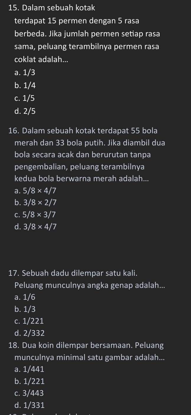 Dalam sebuah kotak
terdapat 15 permen dengan 5 rasa
berbeda. Jika jumlah permen setiap rasa
sama, peluang terambilnya permen rasa
coklat adalah...
a. 1/3
b. 1/4
c. 1/5
d. 2/5
16. Dalam sebuah kotak terdapat 55 bola
merah dan 33 bola putih. Jika diambil dua
bola secara acak dan berurutan tanpa
pengembalian, peluang terambilnya
kedua bola berwarna merah adalah...
a. 5/8* 4/7
b. 3/8* 2/7
C. 5/8* 3/7
d. 3/8* 4/7
17. Sebuah dadu dilempar satu kali.
Peluang munculnya angka genap adalah...
a. 1/6
b. 1/3
c. 1/221
d. 2/332
18. Dua koin dilempar bersamaan. Peluang
munculnya minimal satu gambar adalah...
a. 1/441
b. 1/221
c. 3/443
d. 1/331