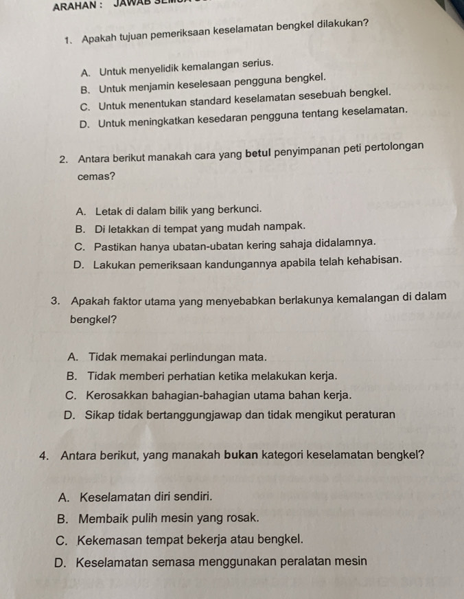 ARAHAN : JAWAB SE
1. Apakah tujuan pemeriksaan keselamatan bengkel dilakukan?
A. Untuk menyelidik kemalangan serius.
B. Untuk menjamin keselesaan pengguna bengkel.
C. Untuk menentukan standard keselamatan sesebuah bengkel.
D. Untuk meningkatkan kesedaran pengguna tentang keselamatan.
2. Antara berikut manakah cara yang betul penyimpanan peti pertolongan
cemas?
A. Letak di dalam bilik yang berkunci.
B. Di letakkan di tempat yang mudah nampak.
C. Pastikan hanya ubatan-ubatan kering sahaja didalamnya.
D. Lakukan pemeriksaan kandungannya apabila telah kehabisan.
3. Apakah faktor utama yang menyebabkan berlakunya kemalangan di dalam
bengkel?
A. Tidak memakai perlindungan mata.
B. Tidak memberi perhatian ketika melakukan kerja.
C. Kerosakkan bahagian-bahagian utama bahan kerja.
D. Sikap tidak bertanggungjawap dan tidak mengikut peraturan
4. Antara berikut, yang manakah bukan kategori keselamatan bengkel?
A. Keselamatan diri sendiri.
B. Membaik pulih mesin yang rosak.
C. Kekemasan tempat bekerja atau bengkel.
D. Keselamatan semasa menggunakan peralatan mesin