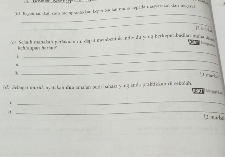 1i1._ 
(b) Bagaimanakah cara mempraktikkan keperibadian mulia kepada masyarakat dan negara? a 
_ 
_ 
[2 markak 
(c) Sejauh manakah perlakuan ini dapat membentuk individu yang berkeperibadian mulia dalam 
KBAT Mengana 
kehidupan harian? 
_ 
i. 
_ 
ii. 
iii. 
_ 
[3 markah] 
(d) Sebagai murid, nyatakan dua amalan budi bahasa yang anda praktikkan di sekolah. 
KBAT Mengaplikan 
i. 
_ 
ii._ 
[2 markah