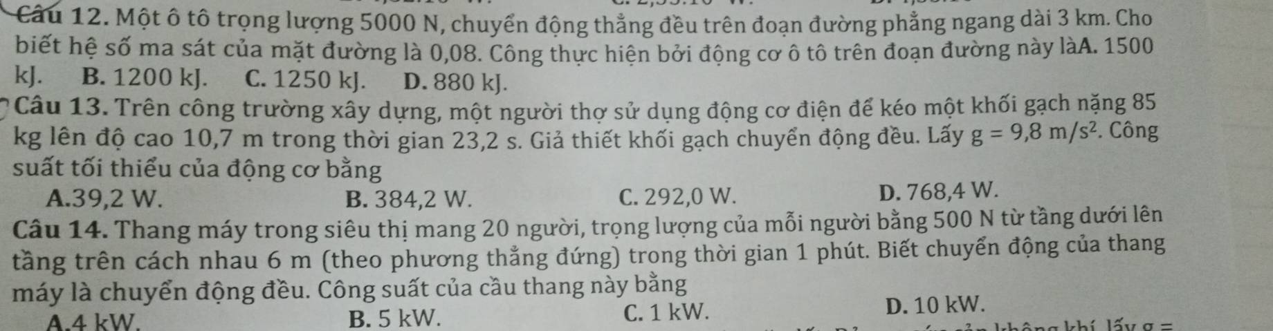 Một ô tô trọng lượng 5000 N, chuyển động thẳng đều trên đoạn đường phẳng ngang dài 3 km. Cho
biết hệ số ma sát của mặt đường là 0,08. Công thực hiện bởi động cơ ô tô trên đoạn đường này làA. 1500
kJ. B. 1200 kJ. C. 1250 kJ. D. 880 kJ.
Câu 13. Trên công trường xây dựng, một người thợ sử dụng động cơ điện để kéo một khối gạch nặng 85
kg lên độ cao 10,7 m trong thời gian 23,2 s. Giả thiết khối gạch chuyển động đều. Lấy g=9,8m/s^2. Công
suất tối thiểu của động cơ bằng
A. 39,2 W. B. 384,2 W. C. 292,0 W. D. 768,4 W.
Câu 14. Thang máy trong siêu thị mang 20 người, trọng lượng của mỗi người bằng 500 N từ tầng dưới lên
tầng trên cách nhau 6 m (theo phương thẳng đứng) trong thời gian 1 phút. Biết chuyển động của thang
máy là chuyển động đều. Công suất của cầu thang này bằng
A. 4 kW. B. 5 kW. C. 1 kW. D. 10 kW.
a=