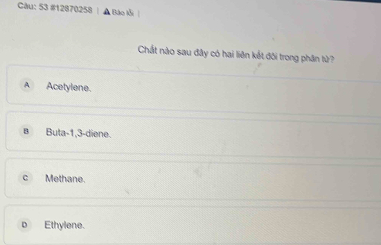 53 #12870258 | ▲ Bào lỗi |
Chất nào sau đây có hai liên kết đôi trong phân tử?
A Acetylene.
в Buta -1, 3 -diene.
C Methane.
D Ethylene.