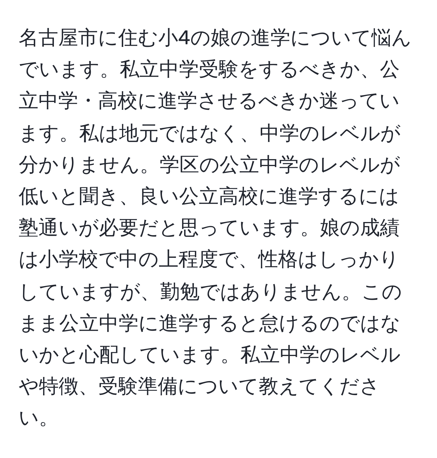 名古屋市に住む小4の娘の進学について悩んでいます。私立中学受験をするべきか、公立中学・高校に進学させるべきか迷っています。私は地元ではなく、中学のレベルが分かりません。学区の公立中学のレベルが低いと聞き、良い公立高校に進学するには塾通いが必要だと思っています。娘の成績は小学校で中の上程度で、性格はしっかりしていますが、勤勉ではありません。このまま公立中学に進学すると怠けるのではないかと心配しています。私立中学のレベルや特徴、受験準備について教えてください。