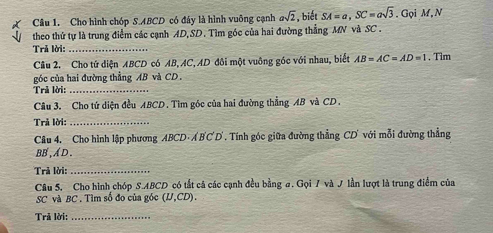 Cho hình chóp S. ABCD có đáy là hình vuông cạnh asqrt(2) , biết SA=a, SC=asqrt(3). Gọi M, N 
theo thứ tự là trung điểm các cạnh AD, SD. Tìm góc của hai đường thẳng MN và SC. 
Trả lời:_ 
Câu 2. Cho tứ diện ABCD có AB, AC, AD đôi một vuông góc với nhau, biết AB=AC=AD=1. Tìm 
góc của hai đường thẳng AB và CD. 
Trả lời:_ 
Câu 3. Cho tứ diện đều ABCD. Tìm góc của hai đường thẳng AB và CD. 
Trả lời:_ 
Câu 4. Cho hình lập phương ABCD · Á B'C'D'. Tính góc giữa đường thẳng CD ' với mỗi đường thẳng
BB,A D . 
Trả lời:_ 
Câu 5. Cho hình chóp S. ABCD có tất cả các cạnh đều bằng σ. Gọi / và J lần lượt là trung điểm của
SC và BC. Tìm số đo của góc (IJ,CD). 
Trả lời:_