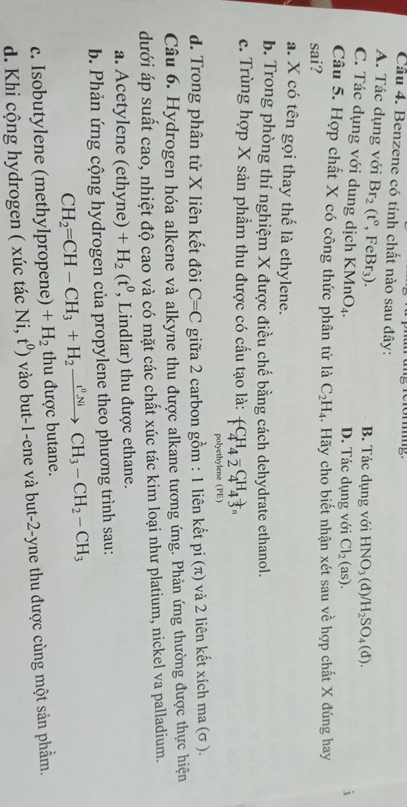 Benzene có tính chất nào sau đây:
A. Tác dụng với Br_2(t°,FeBr_3). B. Tác dụng với HNO_3(d)/H_2SO_4(d).
C. Tác dụng với dung dịch KMnO_4. D. Tác dụng với Cl_2(as). i
Câu 5. Hợp chất X có công thức phân tử là C_2H_4. Hãy cho biết nhận xét sau về hợp chất X đúng hay
sai?
a. X có tên gọi thay thế là ethylene.
b. Trong phòng thí nghiệm X được điều chế bằng cách dehydrate ethanol.
c. Trùng hợp X sản phẩm thu được có cấu tạo là: +C_^H_C_^H_4H_4^+^C^C_4
polyethylene (PE)
d. Trong phân tử X liên kết đôi C=C giữa 2 carbon gồm : 1 liên kết pi (π) và 2 liên kết xích ma (σ ).
Câu 6. Hydrogen hóa alkene và alkyne thu được alkane tương ứng. Phản ứng thường được thực hiện
dưới áp suất cao, nhiệt độ cao và có mặt các chất xúc tác kim loại như platium, nickel va palladium.
a. Acetylene (ethyne) +H_2(t^0 , Lindlar) thu được ethane.
b. Phản ứng cộng hydrogen của propylene theo phương trình sau:
CH_2=CH-CH_3+H_2xrightarrow t^0NiCH_3-CH_2-CH_3
c. Isobutylene (methylpropene) +H_2 thu được butane.
d. Khi cộng hydrogen ( xúc tác Ni,t^0) vào but-1-ene và but-2-yne thu được cùng một sản phẩm.