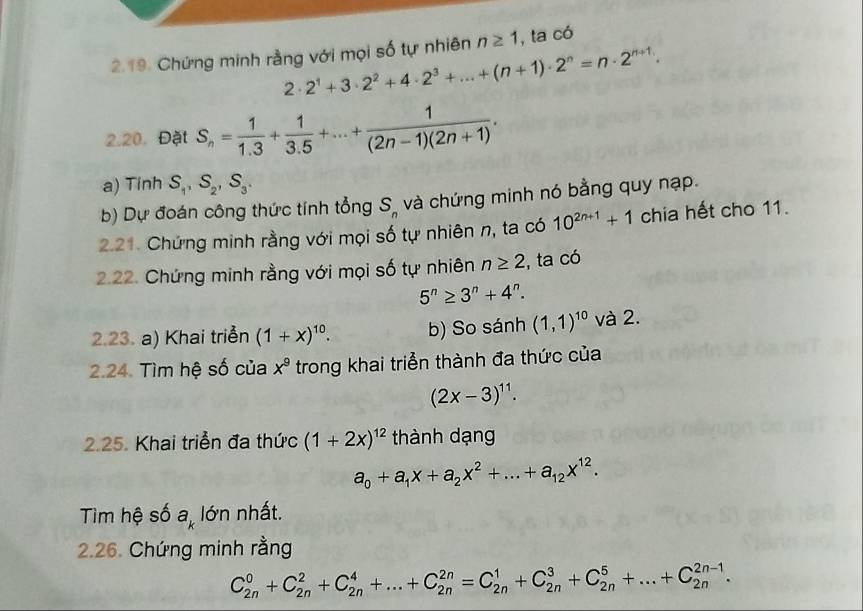 Chứng minh rằng với mọi số tự nhiên n≥ 1 , ta có
2· 2^1+3· 2^2+4· 2^3+...+(n+1)· 2^n=n· 2^(n+1).
2.20. Đặt S_n= 1/1.3 + 1/3.5 +...+ 1/(2n-1)(2n+1) .
a) Tinh S_1,S_2,S_3.
b) Dự đoán công thức tính tổng S_n và chứng minh nó bằng quy nạp.
2.21. Chứng minh rằng với mọi số tự nhiên n, ta có 10^(2n+1)+1 chia hết cho 11.
2.22. Chứng minh rằng với mọi số tự nhiên n≥ 2 , ta có
5^n≥ 3^n+4^n.
2.23. a) Khai triển (1+x)^10. b) So sánh (1,1)^10 và 2.
2.24. Tìm hệ số của x^9 trong khai triển thành đa thức của
(2x-3)^11.
2.25. Khai triển đa thức (1+2x)^12 thành dạng
a_0+a_1x+a_2x^2+...+a_12x^(12).
Tìm hệ số a_k lớn nhất.
2.26. Chứng minh rằng
C_(2n)^0+C_(2n)^2+C_(2n)^4+...+C_(2n)^(2n)=C_(2n)^1+C_(2n)^3+C_(2n)^5+...+C_(2n)^(2n-1).