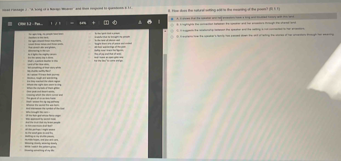 Nead Passage J - ''A Song of a Navajo Weaver'' and then respond to questions 8-17. 8. How does the natural setting add to the meaning of the poem? (R,1,1)
CRM 3.2 - Pas... 64% A. It shows that the speaker and her ancestors have a long and troubled history with this land.
B. It highlights the connection between the speaker and her ancestors through the shared land
Dwathers in this land; For apts tong, my people have been To the Sport God a prayer C. it suggests the relationship beween the speaker and the selling is not connected to her ancestors.
Gratefful that he brough my peopis
Lnval these mesas and there sandts. that setch wher and ghiten. or ages virwed tht miuetain flaught them arts of peace and ended to the land of sitence sat D. It explains how the speaker's tamily has passed down the skill of twiling the stores of her ancestors through her weaving
As in lighis the moghty cansnn Gommering in the su This of joy and that of wor. Defrly now I brace the figunts.
Short I, a petient dwefer in this itie the weary day is dome . for the Dau" to come and am And I leae an open gate wry
We shut te sac ttle te ? Tell something of their story while
As I weave 1ll trace thee inutny Devious, rough and wandering,
Where the night wars seem to sing When the myrlads of them gitter Ere they reached the shent region
Chues peoh and desert worke,
Shak I weave the ig aay pathees The gaunt of co yo dees haste
And interweave the symbol of the God haace the secred fire wan horm 
Who brought the care- the Ran god whose fome ange 
And the knust that my brive people was appeond by sacred mnal.
All tter perhaps i might weave
fica en ma atutte ce As the woot goes to and fro
timoing closety, weeing skowly Humble hopes, and lown and care.
Showing something of my ie whild I watch the gattern grow .