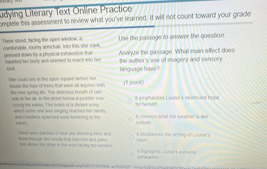 terary
udying Literary Text Online Practice
omplete this assessment to review what you've learned. It will not count toward your grade
There stood, facing the open window, a Use the passage to answer the question.
comfortable, roomy armchair. Into this she sank,
pressed down by a physical exhaustion that Analyze the passage. What main effect does
haunted her body and seemed to reach into her the author's use of imagery and sensory
soul. language have?
She could see in the open square before her
house the tops of trees that were all aquiver with (1 point)
the new spring life. The delicious breath of rain
was in the air. In the street below a peddler was It emphasizes Louise's newfound hope
crying his wares. The notes of a distant song for herself.
which some one was singing reached her faintly,
and countless sparrows were twittering in the It conveys what the weather is like
eaves outside.
There were patches of blue sky showing here and It establishes the setting of Louise's
there through the clouds that had met and piled room
one above the other in the west facing her window.
It highlights Louise's extreme
exhaustion
asc.connexus.com/index.html?edgeauth=exp%3D1731812948~acl%3D%2F*~hmac%3D53cd7ba60962d5f8ac4c7d9