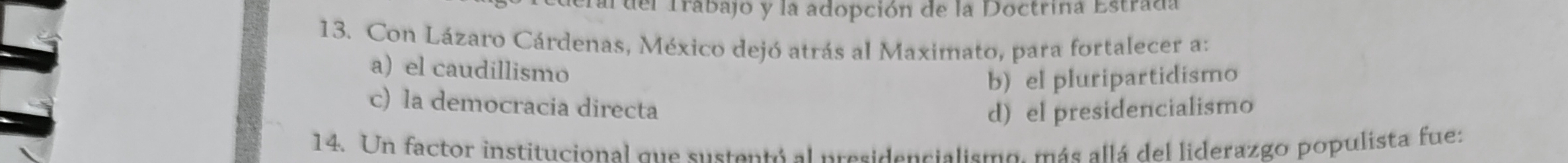 ardel Trabajo y la adopción de la Doctrina Estrada
13. Con Lázaro Cárdenas, México dejó atrás al Maximato, para fortalecer a:
a) el caudillismo
b) el pluripartidismo
c) la democracia directa
d) el presidencialismo
14. Un factor institucional que sustentó al presidencialismo, más allá del liderazgo populista fue: