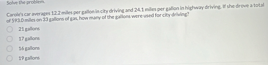 Solve the problem.
Carole's car averages 12.2 miles per gallon in city driving and 24.1 miles per gallon in highway driving. If she drove a total
of 593.0 miles on 33 gallons of gas, how many of the gallons were used for city driving?
21 gallons
17 gallons
16 gallons
19 gallons