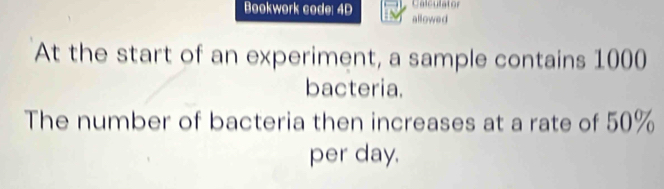 Calculator 
Bookwork code: 4D allowed 
At the start of an experiment, a sample contains 1000
bacteria. 
The number of bacteria then increases at a rate of 50%
per day.