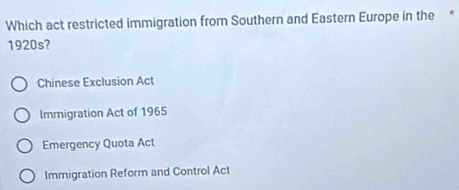 Which act restricted immigration from Southern and Eastern Europe in the *
1920s?
Chinese Exclusion Act
Immigration Act of 1965
Emergency Quota Act
Immigration Reform and Control Act