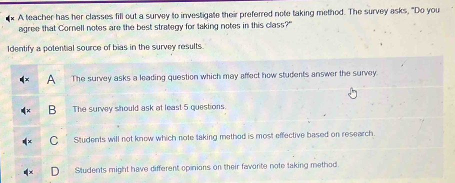 A teacher has her classes fill out a survey to investigate their preferred note taking method. The survey asks, "Do you
agree that Cornell notes are the best strategy for taking notes in this class?"
Identify a potential source of bias in the survey results.
A The survey asks a leading question which may affect how students answer the survey.
The survey should ask at least 5 questions.
Students will not know which note taking method is most effective based on research.
Students might have different opinions on their favorite note taking method.