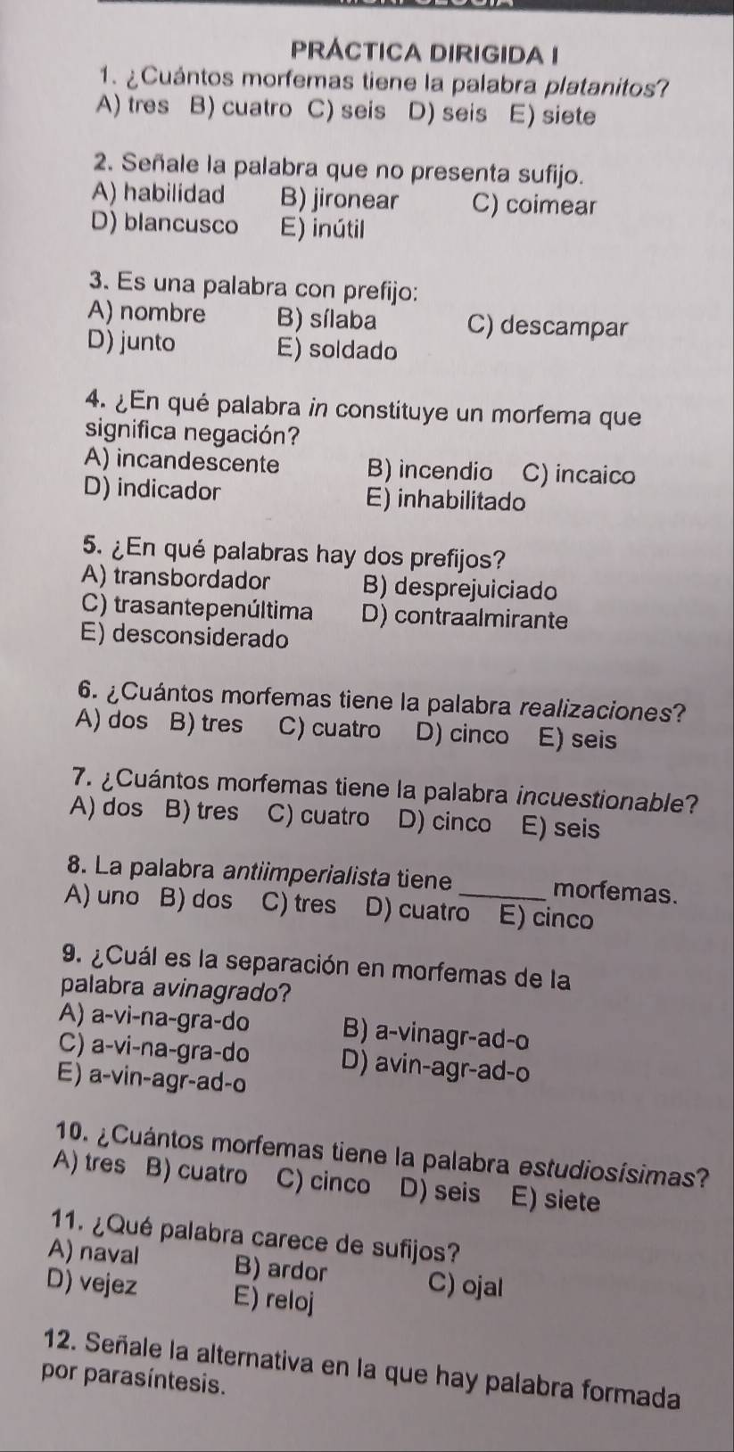 PRÁCTICA DIRIGIDA I
1. ¿Cuántos morfemas tiene la palabra platanitos?
A) tres B) cuatro C) seis D) seis E) siete
2. Señale la palabra que no presenta sufijo.
A) habilidad B) jironear C) coimear
D) blancusco E) inútil
3. Es una palabra con prefijo:
A) nombre B) sílaba C) descampar
D) junto E) soldado
4. ¿En qué palabra in constituye un morfema que
significa negación?
A) incandescente B) incendio C) incaico
D) indicador E) inhabilitado
5. ¿En qué palabras hay dos prefijos?
A) transbordador B) desprejuiciado
C) trasantepenúltima D) contraalmirante
E) desconsiderado
6. ¿Cuántos morfemas tiene la palabra realizaciones?
A) dos B) tres C) cuatro D) cinco E) seis
7. ¿Cuántos morfemas tiene la palabra incuestionable?
A) dos B) tres C) cuatro D) cinco E) seis
8. La palabra antiimperialista tiene morfemas.
A) uno B) dos C) tres D) cuatro E) cinco
9. ¿Cuál es la separación en morfemas de la
palabra avinagrado?
A) a-vi-na-gra-do B) a-vinagr-ad-o
C) a-vi-na-gra-do D) avin-agr-ad-o
E) a-vin-agr-ad-o
10. ¿Cuántos morfemas tiene la palabra estudiosísimas?
A) tres B) cuatro C) cinco D) seis E) siete
11. ¿Qué palabra carece de sufijos?
A) naval B) ardor C) ojal
D) vejez E) reloj
12. Señale la alternativa en la que hay palabra formada
por parasíntesis.