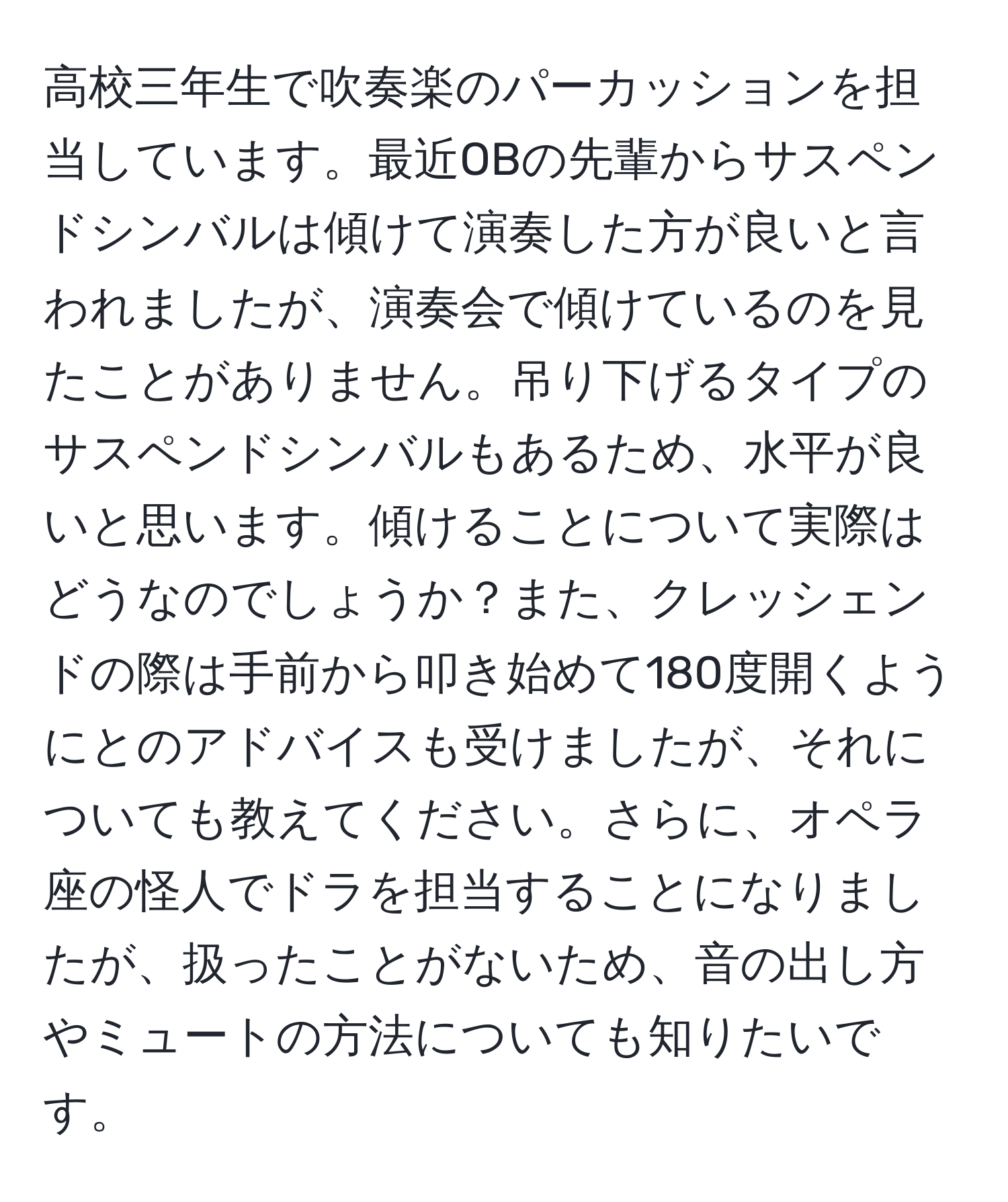 高校三年生で吹奏楽のパーカッションを担当しています。最近OBの先輩からサスペンドシンバルは傾けて演奏した方が良いと言われましたが、演奏会で傾けているのを見たことがありません。吊り下げるタイプのサスペンドシンバルもあるため、水平が良いと思います。傾けることについて実際はどうなのでしょうか？また、クレッシェンドの際は手前から叩き始めて180度開くようにとのアドバイスも受けましたが、それについても教えてください。さらに、オペラ座の怪人でドラを担当することになりましたが、扱ったことがないため、音の出し方やミュートの方法についても知りたいです。