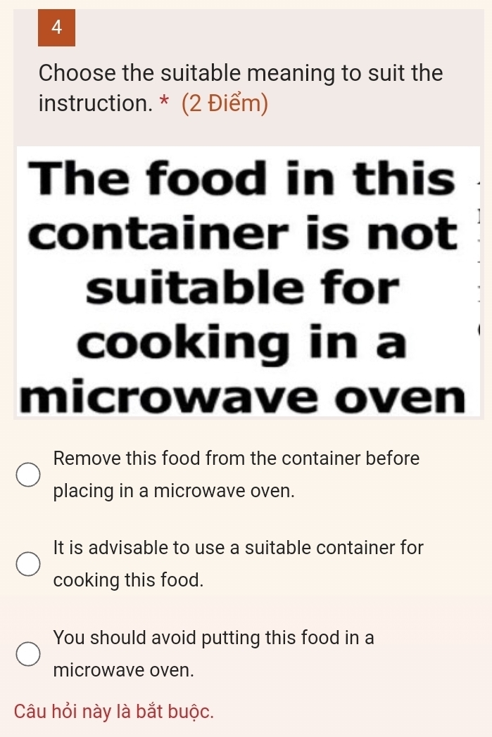 Choose the suitable meaning to suit the
instruction. * (2 Điểm)
The food in this
container is not
suitable for
cooking in a
microwave oven
Remove this food from the container before
placing in a microwave oven.
It is advisable to use a suitable container for
cooking this food.
You should avoid putting this food in a
microwave oven.
Câu hỏi này là bắt buộc.