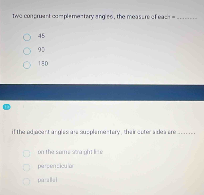 two congruent complementary angles , the measure of each =_
45
90
180
10
if the adjacent angles are supplementary , their outer sides are_
on the same straight line
perpendicular
parallel