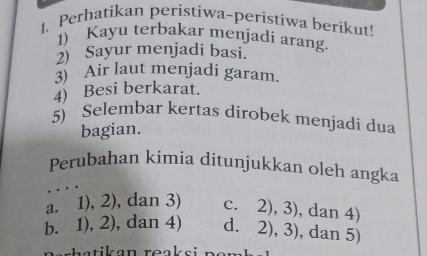 Perhatikan peristiwa-peristiwa berikut!
1) Kayu terbakar menjadi arang.
2) Sayur menjadi basi.
3) Air laut menjadi garam.
4) Besi berkarat.
5) Selembar kertas dirobek menjadi dua
bagian.
Perubahan kimia ditunjukkan oleh angka
a. 1),2) , da n3)
c. 2),3) , dan 4)
b. 1),2) , da n4) d. 2),3) , dan 5)
rh a t ik an reaksi n e