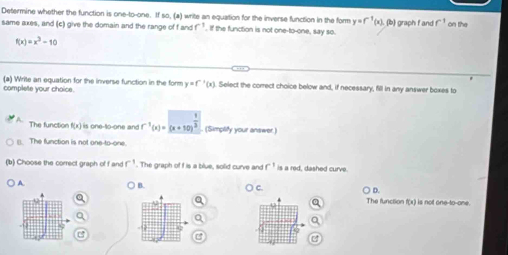 Determine whether the function is one-to-one. If so, (a) write an equation for the inverse function in the form y=f^(-1)(x). (b) graph f and f^1 on the
same axes, and (c) give the domain and the range of f and f^(-1). If the function is not one-to-one, say so.
f(x)=x^3-10
(a) Write an equation for the inverse function in the form y=f^(-1)(x). Select the correct choice below and, if necessary, fill in any answer boxes to
complete your choice.
A. The function f(x) is one-to-one and f^(-1)(x)=(x+10)^ 1/3 . (Simplify your answer.)
B. The function is not one-to-one.
(b) Choose the correct graph of f and r^(-1). The graph of f is a blue, solid curve and f^1 is a red, dashed curve.
A.
B.
C.
D.
The function f(x) is not one-to-one.