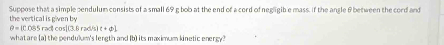 Suppose that a simple pendulum consists of a small 69 g bob at the end of a cord of negligible mass. If the angle θ between the cord and 
the vertical is given by
θ =(0.085rad)cos [(3.8rad/s)t+phi ], 
what are (a) the pendulum's length and (b) its maximum kinetic energy?