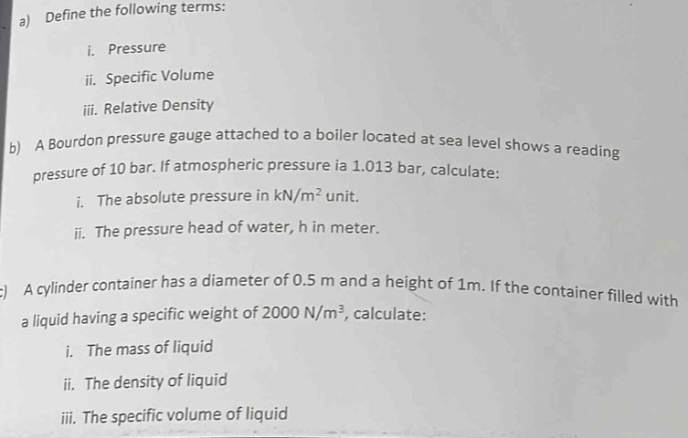 Define the following terms: 
i. Pressure 
ii. Specific Volume 
iii. Relative Density 
b) A Bourdon pressure gauge attached to a boiler located at sea level shows a reading 
pressure of 10 bar. If atmospheric pressure ia 1.013 bar, calculate: 
i. The absolute pressure in kN/m^2 unit. 
ii. The pressure head of water, h in meter. 
c) A cylinder container has a diameter of 0.5 m and a height of 1m. If the container filled with 
a liquid having a specific weight of 2000N/m^3 , calculate: 
i. The mass of liquid 
ii. The density of liquid 
iii. The specific volume of liquid