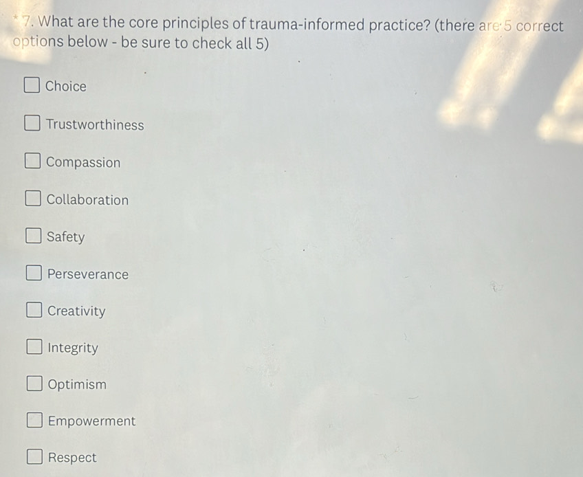 What are the core principles of trauma-informed practice? (there are 5 correct
options below - be sure to check all 5)
Choice
Trustworthiness
Compassion
Collaboration
Safety
Perseverance
Creativity
Integrity
Optimism
Empowerment
Respect