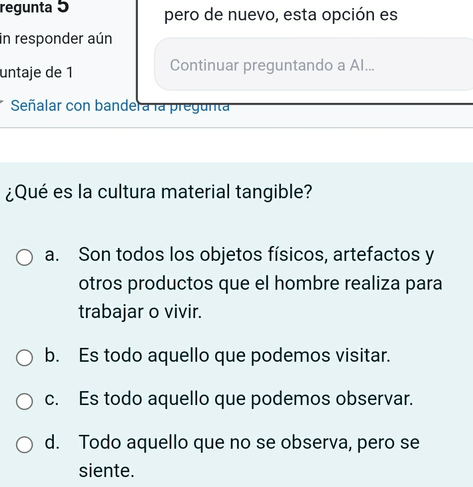 regunta 5
pero de nuevo, esta opción es
in responder aún
untaje de 1
Continuar preguntando a Al...
Señalar con bander a la pregunta
¿Qué es la cultura material tangible?
a. Son todos los objetos físicos, artefactos y
otros productos que el hombre realiza para
trabajar o vivir.
b. Es todo aquello que podemos visitar.
c. Es todo aquello que podemos observar.
d. Todo aquello que no se observa, pero se
siente.