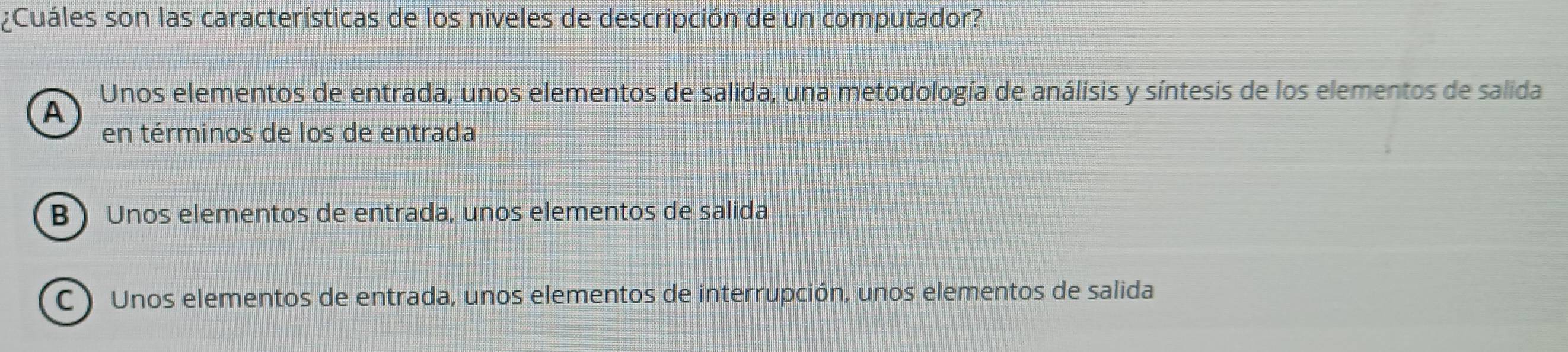 ¿Cuáles son las características de los niveles de descripción de un computador?
Unos elementos de entrada, unos elementos de salida, una metodología de análisis y síntesis de los elementos de salida
A
en términos de los de entrada
B )Unos elementos de entrada, unos elementos de salida
C ) Unos elementos de entrada, unos elementos de interrupción, unos elementos de salida