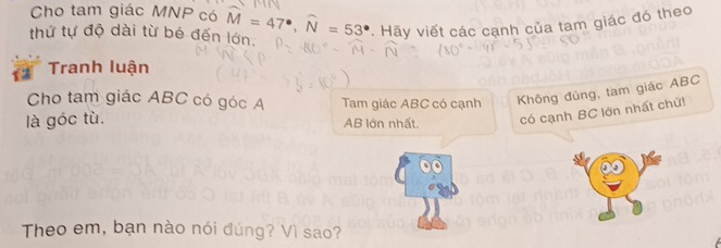 Cho tam giác MNP có 
thứ tự độ dài từ bé đến lớn. widehat M=47°, widehat N=53° Hãy viết các cạnh của tam giác đó theo 
Tranh luận 
Cho tam giác ABC có góc A Tam giác ABC có cạnh Không đủng, tam giác ABC
là góc tù.
AB lớn nhất. có cạnh BC lớn nhất chứ! 
Theo em, bạn nào nói đúng? Vì sao?