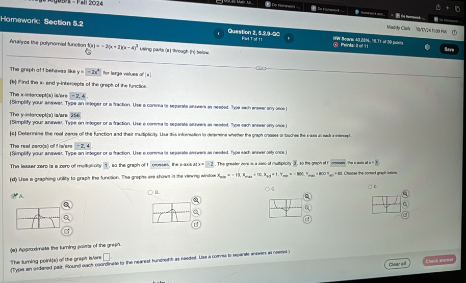 Algebra - Fall 2024
_ MyLab Math A [P] Do Homework -... Do Homework - > Homework and... X _ Do Homework..
P D_ _
Maddy Clark 10/17/24 11:09 PM
Homework: Section 5.2 Question 2 5.2.9-6 HW Score: 40.28%, 15.71 of 39 points
Part 7 of 11 Points: 0 of 11 Save
Analyze the polynomial function f(x)=-2(x+2)(x-4)^3 using parts (a) through (h) below
The graph of f behaves like y=-2x^4 for large values of |x|.
(b) Find the x- and y-intercepts of the graph of the function.
The x-intercept(s) is/are -2,4
(Simplify your answer. Type an integer or a fraction. Use a comma to separate answers as needed. Type each answer only once.)
The y-intercept(s) is/are 256
(Simplify your answer. Type an integer or a fraction. Use a comma to separate answers as needed. Type each answer only once.)
(c) Determine the real zeros of the function and their multiplicity. Use this information to determine whether the graph crosses or touches the x-axis at each x-intercept.
The real zero(s) of f is/are - _ 2
(Simplify your answer. Type an integer or a fraction. Use a comma to separate answers as needed. Type each answer only once.)
The lesser zero is a zero of multiplicity 1 , so the graph of f crosses the x-axis at x=-2. The greater zero is a zero of multiplicity 3 , so the graph of f crouses the x-axis atx=4
(d) Use a graphing utility to graph the function. The graphs are shown in the viewing window X_min=-10,X_max=10,X_sol=1,Y_min=-800,Y_max=800Y_sol=80 Choose the correct graph below
A. B. ) C. ) D.
Q
Q
Q
(e) Approximate the turning points of the graph.
The turning point(s) of the graph is/are □ .
(Type an ordered pair. Round each coordinate to the nearest hundredth as needed. Use a comma to separate answers as needed.)
Clear all Check answer