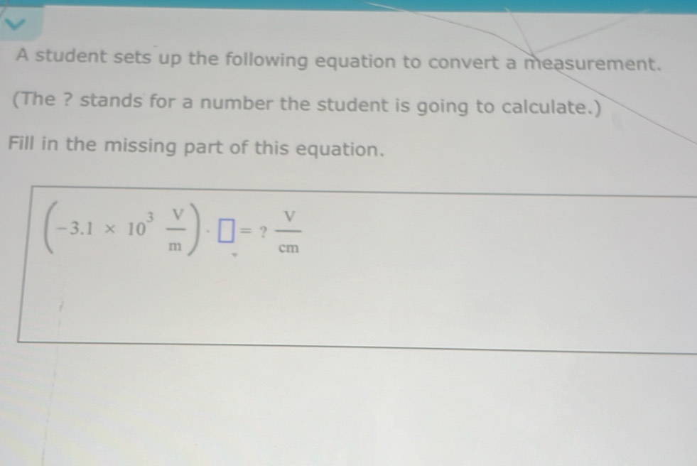 A student sets up the following equation to convert a measurement. 
(The ? stands for a number the student is going to calculate.) 
Fill in the missing part of this equation.
(-3.1* 10^3 V/m )· □ = ?  V/cm 