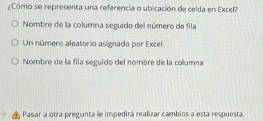 ¿Cómo se representa una referencia o ubicación de celda en Excel?
Nombre de la columna seguido del número de fila
Un número aleatorio asignado por Excel
Nombre de la fila seguido del nombre de la columna
Pasar a otra pregunta le impedirá realizar cambios a esta respuesta.